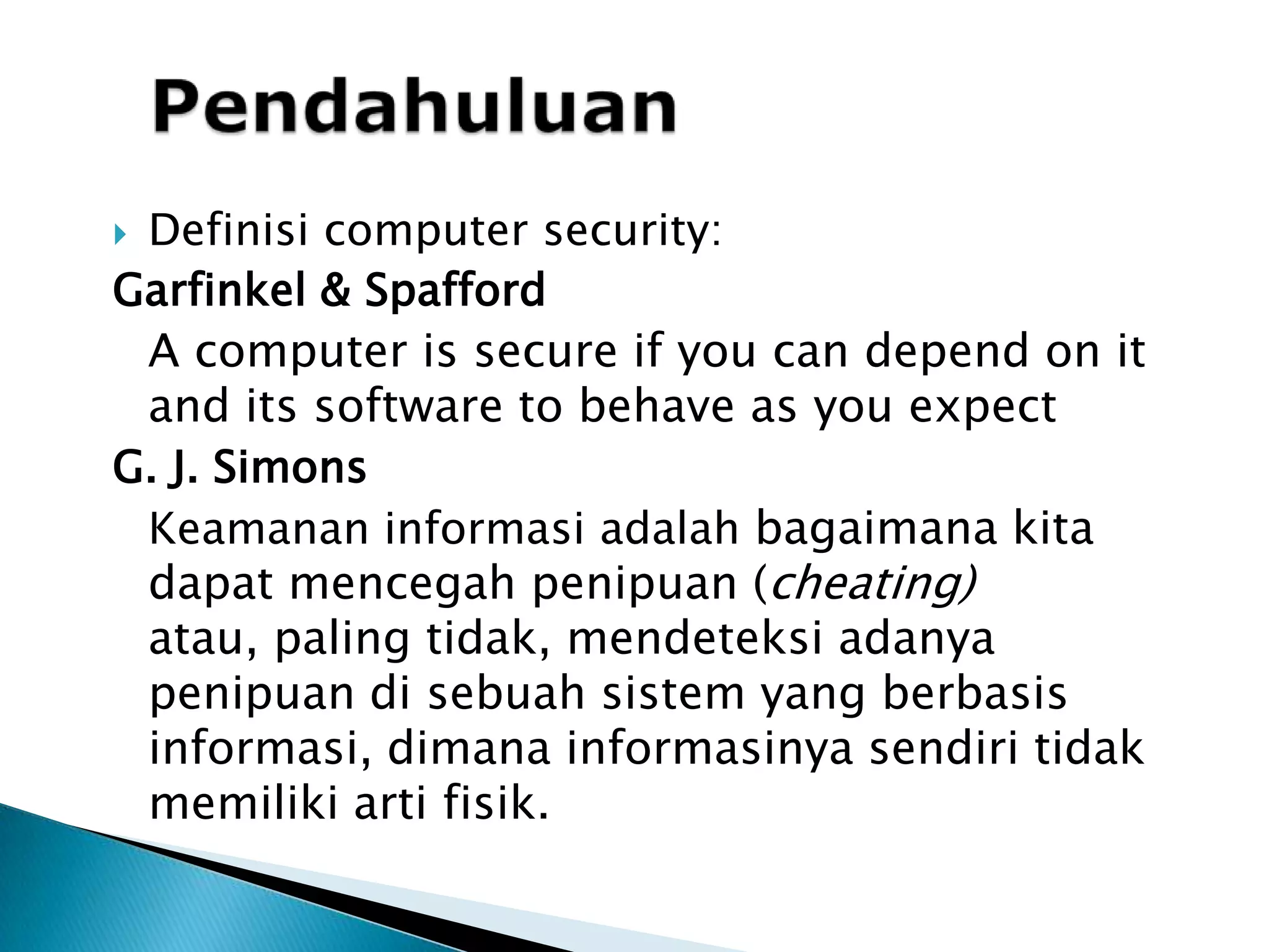 PendahuluanDefinisi computer security:Garfinkel& SpaffordA computer is secure if you can depend on it and its software to behave as you expectG. J. Simons	Keamanan informasi adalah bagaimana kita dapatmencegahpenipuan (cheating) atau, paling tidak, mendeteksiadanya penipuan di sebuah sistem yang berbasis informasi, dimana informasinyasendiritidakmemilikiartifisik.