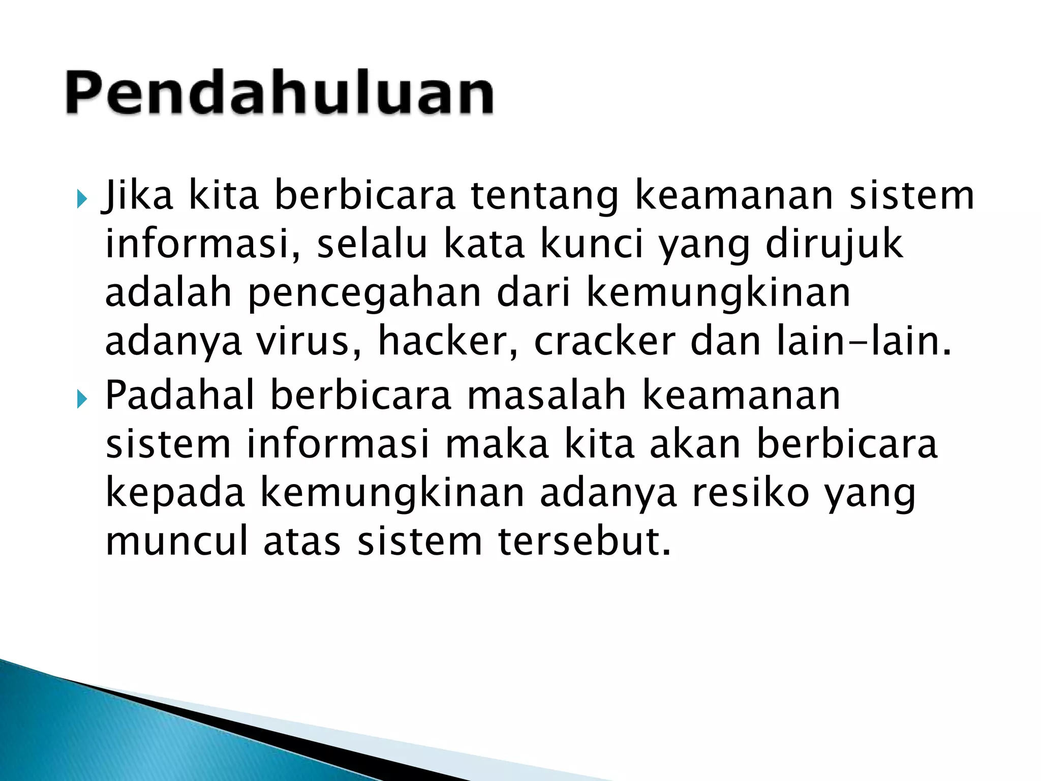 Jika kita berbicara tentang keamanan sistem informasi, selalu kata kunci yang dirujuk adalah pencegahan dari kemungkinan adanya virus, hacker, cracker dan lain-lain. Padahal berbicara masalah keamanan sistem informasi maka kita akan berbicara kepada kemungkinan adanya resiko yang muncul atas sistem tersebut. Pendahuluan