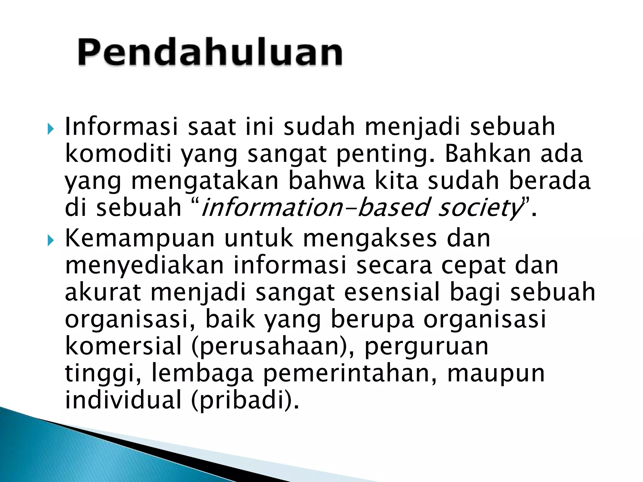 PendahuluanInformasisaatinisudahmenjadisebuahkomoditi yang sangatpenting. Bahkanada yang mengatakanbahwakitasudahberadadisebuah “information-based society”. Kemampuanuntukmengaksesdan menyediakan informasi secara cepat dan akurat menjadi sangat esensialbagisebuahorganisasi, baik yang berupaorganisasikomersial (perusahaan), perguruan tinggi, lembaga pemerintahan, maupun individual (pribadi).
