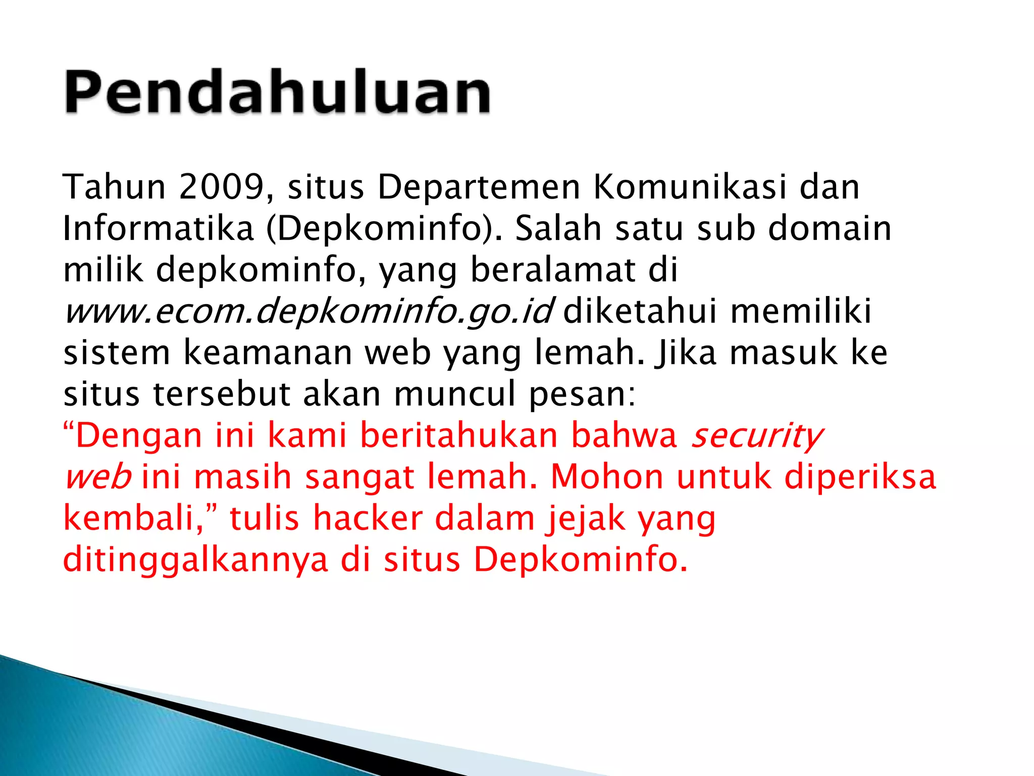 PendahuluanTahun 2009, situs Departemen Komunikasi dan Informatika (Depkominfo). Salah satu sub domain milik depkominfo, yang beralamat di www.ecom.depkominfo.go.id diketahui memiliki sistem keamanan web yang lemah. Jika masuk ke situs tersebut akan muncul pesan:“Dengan ini kami beritahukan bahwa security web ini masih sangat lemah. Mohon untuk diperiksa kembali,” tulis hacker dalam jejak yang ditinggalkannya di situs Depkominfo.