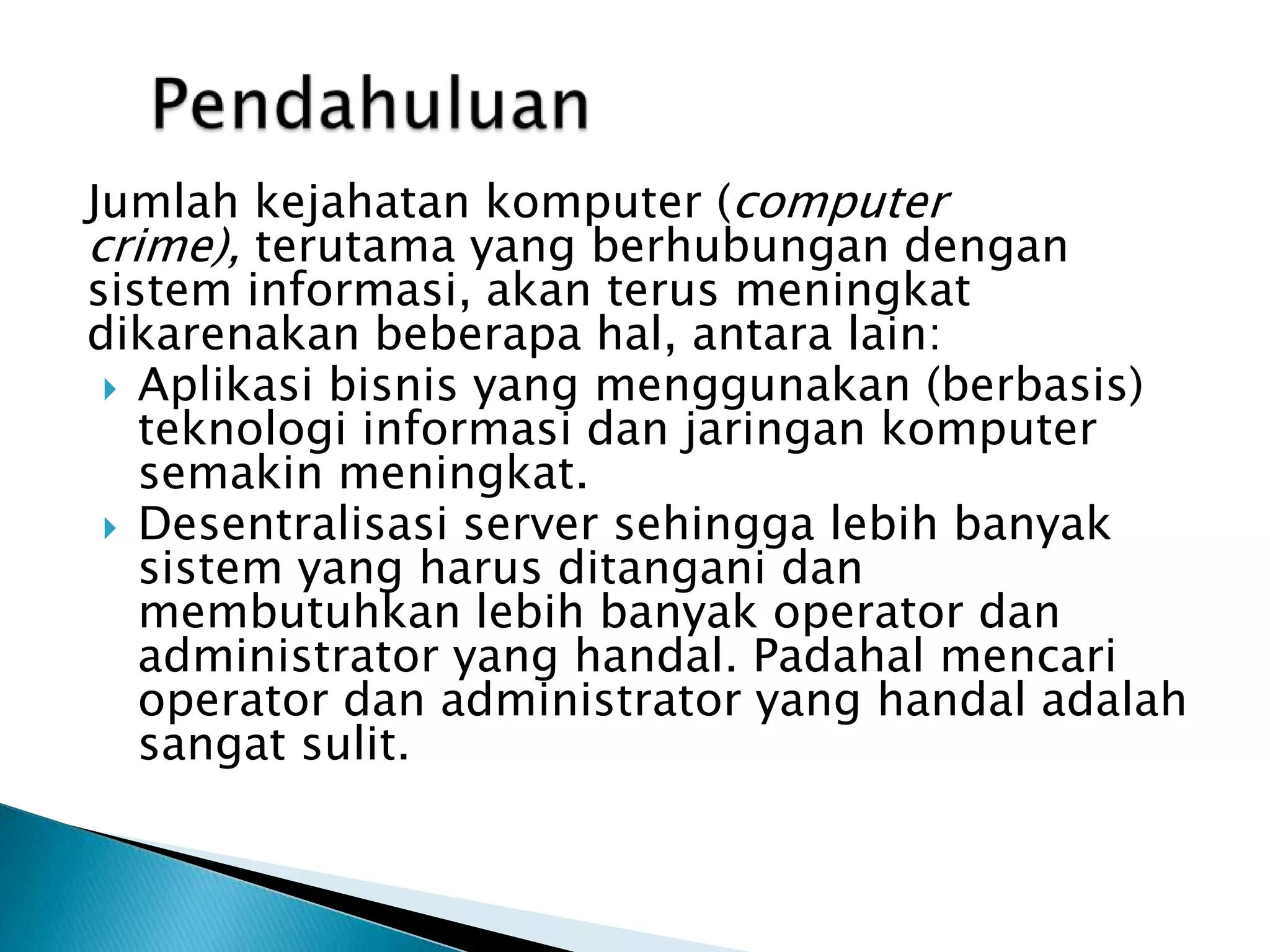 PendahuluanJumlahkejahatankomputer (computer crime), terutama yang berhubungandengansisteminformasi, akanterusmeningkatdikarenakan beberapa hal, antara lain:Aplikasibisnis yang menggunakan (berbasis) teknologiinformasidanjaringankomputersemakinmeningkat.Desentralisasi server sehinggalebihbanyaksistem yang harusditanganidanmembutuhkanlebihbanyak operator danadministrator yang handal. Padahalmencarioperator dan administrator yang handaladalahsangatsulit.