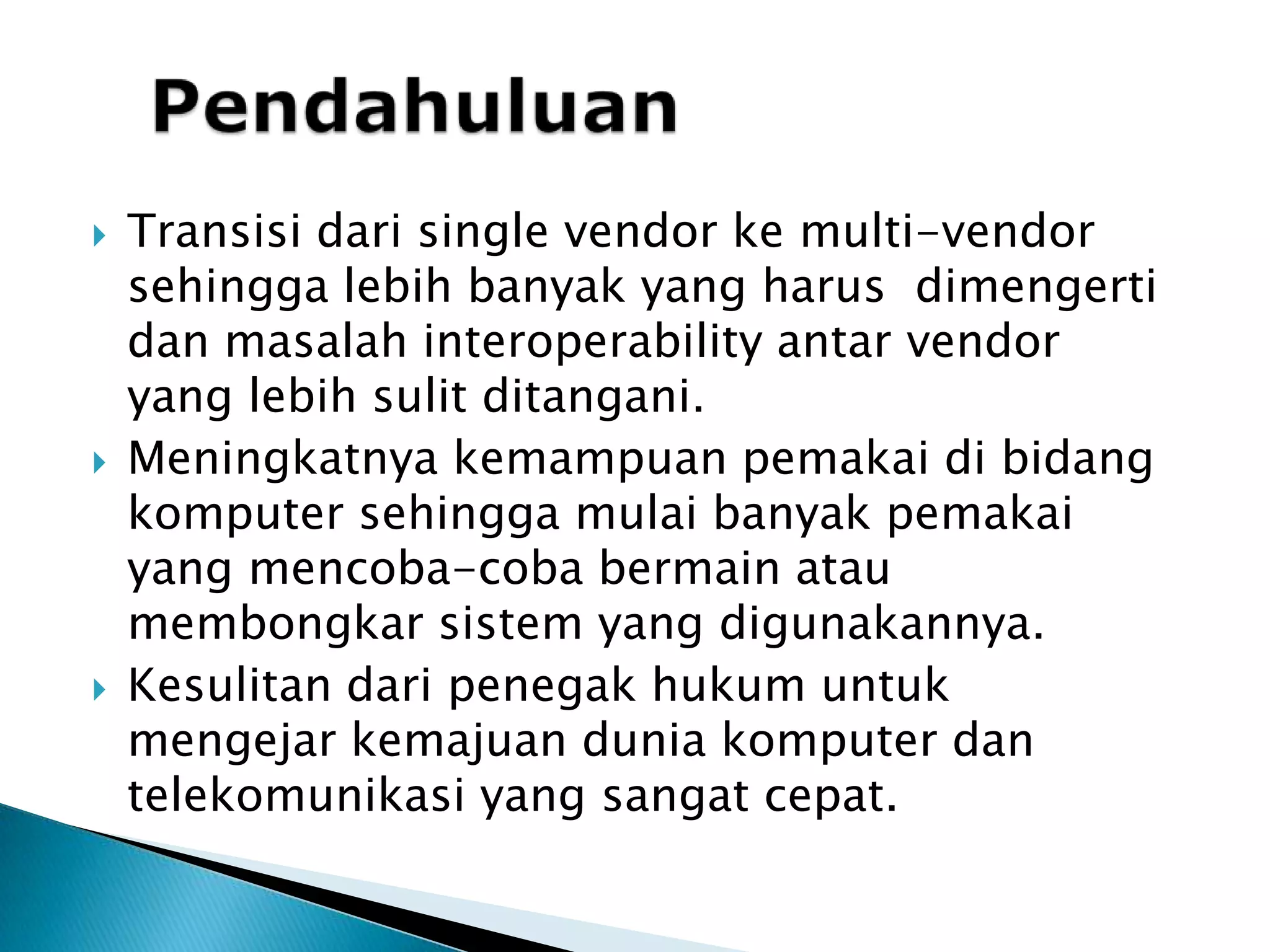 PendahuluanTransisi dari single vendor ke multi-vendor sehingga lebih banyak yang harus  dimengerti dan masalah interoperability antar vendor yang lebihsulitditangani.Meningkatnyakemampuanpemakaidibidangkomputersehinggamulaibanyakpemakai yang mencoba-cobabermainataumembongkarsistem yang digunakannya.Kesulitandaripenegakhukumuntukmengejarkemajuanduniakomputerdantelekomunikasi yang sangatcepat.