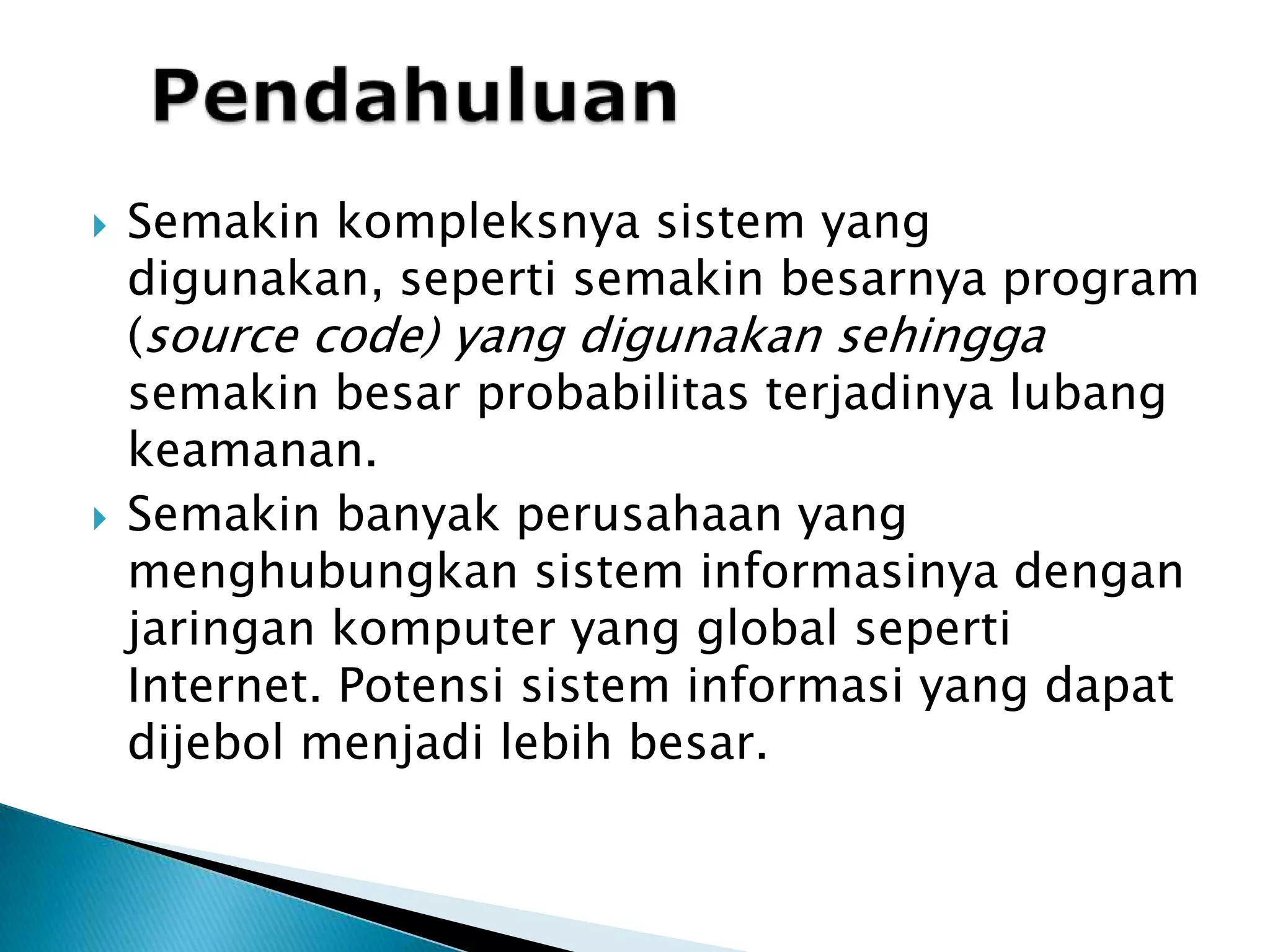 PendahuluanSemakin kompleksnya sistem yang digunakan, seperti semakin besarnya program (source code) yang digunakan sehingga semakin besar probabilitas terjadinya lubang keamanan.Semakin banyak perusahaan yang menghubungkan sistem informasinya dengan jaringan komputer yang global seperti Internet. Potensi sistem informasi yang dapat dijebol menjadi lebih besar.