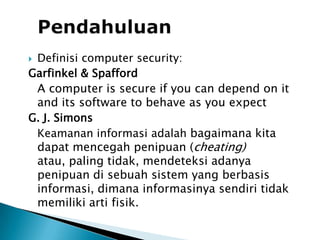PendahuluanDefinisi computer security:Garfinkel& SpaffordA computer is secure if you can depend on it and its software to behave as you expectG. J. Simons	Keamanan informasi adalah bagaimana kita dapatmencegahpenipuan (cheating) atau, paling tidak, mendeteksiadanya penipuan di sebuah sistem yang berbasis informasi, dimana informasinyasendiritidakmemilikiartifisik.