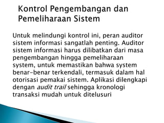 PENGENDALIAN KEAMANAN SISTEM INFORMASIBerkaitandengankeamanan system informasi, diperlukantindakanberupapengendalianterhadapsisteminformasi. Kontrol-kontroluntukpengamanansisteminformasiantara lain:KontrolAdministratifKontrolPengembangandanPemeliharaanSistemKontrolOperasiProteksiFisikterhadapPusat Data