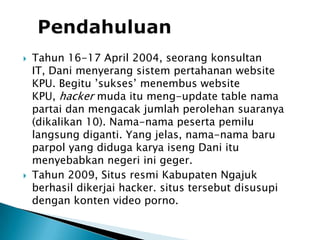PendahuluanTahun 16-17 April 2004, seorang konsultan IT, Dani menyerang sistem pertahanan website KPU. Begitu ’sukses’ menembus website KPU, hacker muda itu meng-update table nama partai dan mengacak jumlah perolehan suaranya (dikalikan 10). Nama-nama peserta pemilu langsung diganti. Yang jelas, nama-nama baru parpol yang diduga karya iseng Dani itu menyebabkan negeri ini geger.Tahun 2009, Situs resmi Kabupaten Ngajuk berhasil dikerjai hacker. situs tersebut disusupi dengan konten video porno. 