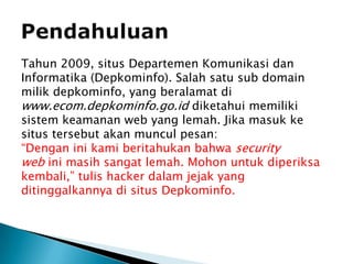 PendahuluanTahun 2009, situs Departemen Komunikasi dan Informatika (Depkominfo). Salah satu sub domain milik depkominfo, yang beralamat di www.ecom.depkominfo.go.id diketahui memiliki sistem keamanan web yang lemah. Jika masuk ke situs tersebut akan muncul pesan:“Dengan ini kami beritahukan bahwa security web ini masih sangat lemah. Mohon untuk diperiksa kembali,” tulis hacker dalam jejak yang ditinggalkannya di situs Depkominfo.