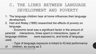 C. THE LINKS BETWEEN LANGUAGE
DEVELOPMENT AND POVERTY
1. The language children hear at home influences their language
development.
2. Hart and Risley (1995) researched the effects of poverty on
language.
- Economic level was a significant factor in the amount of
parental interactions, times spent in interactions, types of
language children were exposed to, and kinds of language
used.
- Type of language exposure is linked to IQ test performance
of children, as young as 3
 