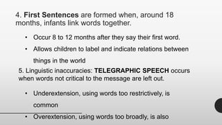 4. First Sentences are formed when, around 18
months, infants link words together.
• Occur 8 to 12 months after they say their first word.
• Allows children to label and indicate relations between
things in the world
5. Linguistic inaccuracies: TELEGRAPHIC SPEECH occurs
when words not critical to the message are left out.
• Underextension, using words too restrictively, is
common
• Overextension, using words too broadly, is also
 