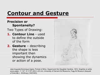 Contour and Gesture
Precision or
Spontaneity?
Two Types of Drawing:
1. Contour Line - used
to define the outside
of the form
2. Gesture – describing
the shape is less
important then
showing the dynamics
or action of a pose.
Jean-Auguste-Dominique Ingres. Portrait of Mme. Hayard and Her Daughter Caroline. 1815. Graphite on white
wove paper, 11 1/2” 8 11/16” (29.2 x 22 cm). University of Harvard Art Museums, Fogg Art Museum (bequest
of Grenville L. Winthrop) (1943.843).
 