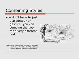 Combining Styles
You don’t have to just
use contour or
gesture; you can
combine the two
for a very different
feel.
C Rembrandt. Christ Carrying the Cross. c. 1635. Pen
and ink with wash, 5 5/8” x 10 1/8” (14 x 26 cm).
Kupferstichkabinett, Staatliche Museen, Berlin.
 