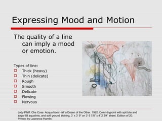 Expressing Mood and Motion
The quality of a line
can imply a mood
or emotion.
Types of line:
 Thick (heavy)
 Thin (delicate)
 Rough
 Smooth
 Delicate
 Flowing
 Nervous
Judy Pfaff. Che Cosa Acqua from Half a Dozen of the Other. 1992. Color drypoint with spit bite and
sugar lift aquatints, and soft ground etching, 3’ x 3’ 9” on 3’ 6 7/8” x 4’ 2 3/4” sheet. Edition of 20.
Printed by Lawrence Hamlin.
 