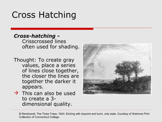 Cross Hatching
Cross-hatching -
Crisscrossed lines
often used for shading.
Thought: To create gray
values, place a series
of lines close together,
the closer the lines are
together the darker it
appears.
 This can also be used
to create a 3-
dimensional quality.
B Rembrandt. The Three Trees. 1643. Etching with drypoint and burin, only state. Courtesy of Wetmore Print
Collection of Connecticut College.
 