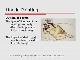 Line in Painting
Outline of Forms
The type of line used in a
painting can really
effect the impression
of the overall image.
The impact of dark, bold
lines has been used to
illustrate weight.
Alice Neel. The Pregnant Woman. 1971. Oil on canvas, 3' 4" x 5'. © The Estate of Alice Neel.
 