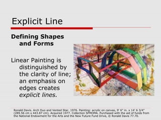 Explicit Line
Defining Shapes
and Forms
Linear Painting is
distinguished by
the clarity of line;
an emphasis on
edges creates
explicit lines.
Ronald Davis. Arch Duo and Vented Star. 1976. Painting: acrylic on canvas, 9' 6" in. x 14' 6 3/4"
(289.56 cm x 443.87 cm). Acquired 1977. Collection SFMOMA. Purchased with the aid of funds from
the National Endowment for the Arts and the New Future Fund Drive, © Ronald Davis 77.70.
 