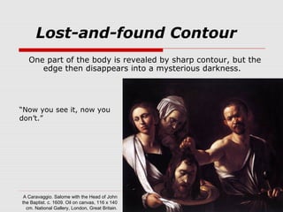 One part of the body is revealed by sharp contour, but the
edge then disappears into a mysterious darkness.
Lost-and-found Contour
A Caravaggio. Salome with the Head of John
the Baptist. c. 1609. Oil on canvas, 116 x 140
cm. National Gallery, London, Great Britain.
“Now you see it, now you
don’t.”
 