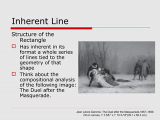 Inherent Line
Structure of the
Rectangle
 Has inherent in its
format a whole series
of lines tied to the
geometry of that
shape
 Think about the
compositional analysis
of the following image:
The Duel after the
Masquerade.
Jean Léone Gérome. The Duel after the Masquerade.1857–1859.
Oil on canvas, 1' 3 5⁄8 " x 1' 10 5 ⁄16"(39.1 x 56.3 cm).
 