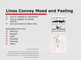 Lines Convey Mood and Feeling
 Line is created by movement
 Line is capable of infinite
variety.
 Our eye tends to follow line.
Descriptions for line:
 Nervous
 Excited
 Calm
 Graceful
 Dancing
 Artful
C Line has almost unlimited variations.
D Saul Steinberg. Untitled. c. 1959. Ink on paper. Originally published in The New Yorker,
March 14, 1959. The Saul Steinberg Foundation/Artists Rights Society (ARS), New York.
Brush and ink on paper, 1’ 7 5/8” x 2 ”ﾕ 2” (49.7x 66 cm). The Museum of Modern Art, New
York (gift of Mr. and Mrs. Peter A. Rubel).
 