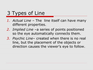 3 Types of Line
1. Actual Line – The line itself can have many
different properties.
2. Implied Line –a series of points positioned
so the eye automatically connects them.
3. Psychic Line– created when there is no real
line, but the placement of the objects or
direction causes the viewer’s eye to follow.
 