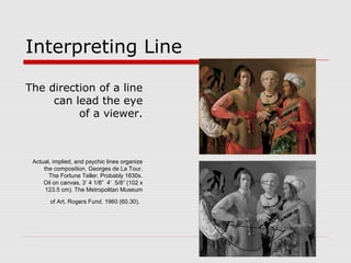Interpreting Line
The direction of a line
can lead the eye
of a viewer.
Actual, implied, and psychic lines organize
the composition. Georges de La Tour.
The Fortune Teller. Probably 1630s.
Oil on canvas, 3’ 4 1/8” 4’ 5/8” (102 x
123.5 cm). The Metropolitan Museum
of Art, Rogers Fund, 1960 (60.30).
 