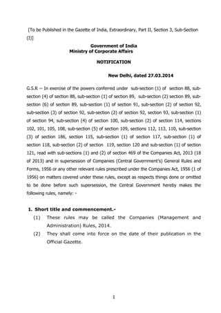 1
[To be Published in the Gazette of India, Extraordinary, Part II, Section 3, Sub-Section
(I)]
Government of India
Ministry of Corporate Affairs
NOTIFICATION
New Delhi, dated 27.03.2014
G.S.R -- In exercise of the powers conferred under sub-section (1) of section 88, sub-
section (4) of section 88, sub-section (1) of section 89, sub-section (2) section 89, sub-
section (6) of section 89, sub-section (1) of section 91, sub-section (2) of section 92,
sub-section (3) of section 92, sub-section (2) of section 92, section 93, sub-section (1)
of section 94, sub-section (4) of section 100, sub-section (2) of section 114, sections
102, 101, 105, 108, sub-section (5) of section 109, sections 112, 113, 110, sub-section
(3) of section 186, section 115, sub-section (1) of section 117, sub-section (1) of
section 118, sub-section (2) of section 119, section 120 and sub-section (1) of section
121, read with sub-sections (1) and (2) of section 469 of the Companies Act, 2013 (18
of 2013) and in supersession of Companies (Central Government’s) General Rules and
Forms, 1956 or any other relevant rules prescribed under the Companies Act, 1956 (1 of
1956) on matters covered under these rules, except as respects things done or omitted
to be done before such supersession, the Central Government hereby makes the
following rules, namely: -
1. Short title and commencement.-
(1) These rules may be called the Companies (Management and
Administration) Rules, 2014.
(2) They shall come into force on the date of their publication in the
Official Gazette.
 