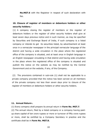 10
No.MGT.6 with the Registrar in respect of such declaration with
fee.
10. Closure of register of members or debenture holders or other
security holders.-
(1) A company closing the register of members or the register of
debenture holders or the register of other security holders shall give at
least seven days previous notice and in such manner, as may be specified
by Securities and Exchange Board of India, if such company is a listed
company or intends to get its securities listed, by advertisement at least
once in a vernacular newspaper in the principal vernacular language of the
district and having a wide circulation in the place where the registered
office of the company is situated, and at least once in English language in
an English newspaper circulating in that district and having wide circulation
in the place where the registered office of the company is situated and
publish the notice on the website as may be notified by the Central
Government and on the website, if any, of the Company.
(2) The provisions contained in sub-rule (1) shall not be applicable to a
private company provided that the notice has been served on all members
of the private company not less than seven days prior to closure of the
register of members or debenture holders or other security holders.
11. Annual Return-.
(1) Every company shall prepare its annual return in Form No. MGT.7.
(2) The annual return, filed by a listed company or a company having paid-
up share capital of ten crore rupees or more or turnover of fifty crore rupees
or more, shall be certified by a Company Secretary in practice and the
certificate shall be in Form No. MGT.8.
 