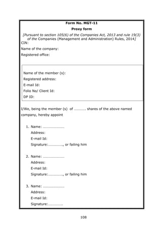 108
Form No. MGT-11
Proxy form
[Pursuant to section 105(6) of the Companies Act, 2013 and rule 19(3)
of the Companies (Management and Administration) Rules, 2014]
CIN:
Name of the company:
Registered office:
I/We, being the member (s) of …………. shares of the above named
company, hereby appoint
1. Name: ……………………
Address:
E-mail Id:
Signature:……………., or failing him
2. Name: ……………………
Address:
E-mail Id:
Signature:……………., or failing him
3. Name: ……………………
Address:
E-mail Id:
Signature:…………….
Name of the member (s):
Registered address:
E-mail Id:
Folio No/ Client Id:
DP ID:
 