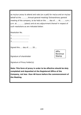 109
as my/our proxy to attend and vote (on a poll) for me/us and on my/our
behalf at the …………..Annual general meeting/ Extraordinary general
meeting of the company, to be held on the …… day of……. At………. a.m. /
p.m. at………………(place) and at any adjournment thereof in respect of
such resolutions as are indicated below:
Resolution No.
1………………………………….
2…………………………………
3……………………………….
Signed this…… day of……… 20….
Signature of shareholder
Signature of Proxy holder(s)
Note: This form of proxy in order to be effective should be duly
completed and deposited at the Registered Office of the
Company, not less than 48 hours before the commencement of
the Meeting.
Affix
Revenue
Stamp
 