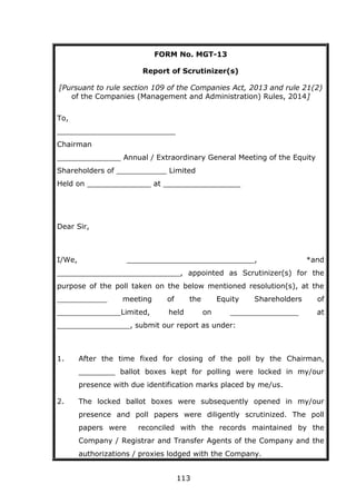 113
FORM No. MGT-13
Report of Scrutinizer(s)
[Pursuant to rule section 109 of the Companies Act, 2013 and rule 21(2)
of the Companies (Management and Administration) Rules, 2014]
To,
__________________________
Chairman
______________ Annual / Extraordinary General Meeting of the Equity
Shareholders of ___________ Limited
Held on ______________ at _________________
Dear Sir,
I/We, ____________________________, *and
___________________________, appointed as Scrutinizer(s) for the
purpose of the poll taken on the below mentioned resolution(s), at the
___________ meeting of the Equity Shareholders of
______________Limited, held on _______________ at
________________, submit our report as under:
1. After the time fixed for closing of the poll by the Chairman,
________ ballot boxes kept for polling were locked in my/our
presence with due identification marks placed by me/us.
2. The locked ballot boxes were subsequently opened in my/our
presence and poll papers were diligently scrutinized. The poll
papers were reconciled with the records maintained by the
Company / Registrar and Transfer Agents of the Company and the
authorizations / proxies lodged with the Company.
 
