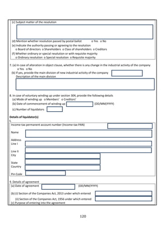 120
(c) Subject matter of the resolution
(d) Mention whether resolution passed by postal ballot o Yes o No
(e) Indicate the authority passing or agreeing to the resolution
o Board of directors o Shareholders o Class of shareholders o Creditors
(f) Whether ordinary or special resolution or with requisite majority
o Ordinary resolution o Special resolution o Requisite majority
7. (a) In case of alteration in object clause, whether there is any change in the industrial activity of the company
o Yes o No
(b) If yes, provide the main division of new industrial activity of the company
Description of the main division
8. In case of voluntary winding up under section 304, provide the following details
(a) Mode of winding up o Members’ o Creditors’
(b) Date of commencement of winding up (DD/MM/YYYY)
(c) Number of liquidators
Details of liquidator(s)
I.
Income-tax permanent account number (Income-tax PAN)
Name
Address
Line I
Line II
City
State
Country
Pin Code
9. Details of agreement
(a) Date of agreement (DD/MM/YYYY)
(b) (i) Section of the Companies Act, 2013 under which entered
(ii) Section of the Companies Act, 1956 under which entered
(c) Purpose of entering into the agreement
 