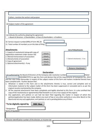 121
If others, mention the section and purpose
(d) Subject matter of the agreement
(e) Indicate the authority adopting the agreement
o Board of directors o Shareholders o Class of shareholders o Creditors
10. Service request number(SRN) of Form INC.28
11. Total number of members as on the date of filing
Attachments List of Attachments
1. Copy(s) of resolution(s) along with copy of
explanatory statement under section 102
2. Altered memorandum of association
3. Altered articles of association
4. Copy of agreement
5. Optional attachment(s) - if any
Declaration
I am authorized by the Board of Directors of the Company vide resolution number Dated
(DD/MM/YYYY) to sign this form and declare that all the requirements of Companies Act, 2013
and the rules made thereunder in respect of the subject matter of this form and matters incidental thereto have
been complied with. I further declare that:
1. Whatever is stated in this form and in the attachments thereto is true, correct and complete and no
information material to the subject matter of this form has been suppressed or concealed and is as per the
original records maintained by the company.
2. All the required attachments have been completely and legibly attached to this form. It is also certified that
copy of the resolution(s) or agreement(s) filed herewith is or are a true copy(s) of the original.
3. Any application, writ petition or suit had not been filed regarding the matter in respect of which this
petition/application has been made, before any court of law or any other authority or any other Bench or the
Board and not any such application, writ petition or suit is pending before any of them.
*To be digitally signed by
*Designation
Name of liquidator
*Director identification number of the director; or Income-tax
DSC Box
Attach
attachme
nt(s) - if
any
Attach
attachme
nt(s) - if
any
Attach
attachme
nt(s) - if
any
Attach
attachme
nt(s) - if
any
Attach
attachme
nt(s) - if
any
5. Optional attachment(s) - if any
Remove Attachment
 