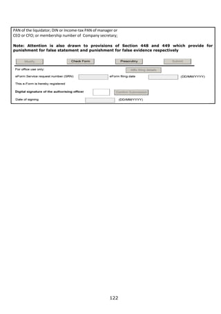 122
PAN of the liquidator; DIN or Income-tax PAN of manager or
CEO or CFO; or membership number of Company secretary;
Note: Attention is also drawn to provisions of Section 448 and 449 which provide for
punishment for false statement and punishment for false evidence respectively
 