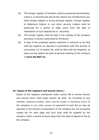 13
(4) The foreign register of members shall be preserved permanently,
unless it is discontinued and all the entries are transferred to any
other foreign register or to the principal register. Foreign register
of debenture holders or any other security holders shall be
preserved for a period of eight years from the date of
redemption of such debentures or securities.
(5) The foreign register shall be kept in the custody of the company
secretary or person authorised by the Board.
(6) A copy of the proposed special resolution in advance to be filed
with the registrar as required in accordance with first proviso of
sub-section (1) of section 94, shall be filed with the Registrar, at
least one day before the date of general meeting of the company
in Form No.MGT.14.
16. Copies of the registers and annual return.-
Copies of the registers maintained under section 88 or entries therein
and annual return filed under section 92 shall be furnished to any
member, debenture-holder, other security holder or beneficial owner of
the company or any other person on payment of such fee as may be
specified in the Articles of Association of the company but not exceeding
rupees ten for each page and such copy shall be supplied by the
company within a period of seven days from the date of deposit of fee to
the company.
 