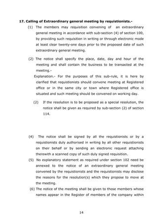 14
17. Calling of Extraordinary general meeting by requistionists.-
(1) The members may requisition convening of an extraordinary
general meeting in accordance with sub-section (4) of section 100,
by providing such requisition in writing or through electronic mode
at least clear twenty-one days prior to the proposed date of such
extraordinary general meeting.
(2) The notice shall specify the place, date, day and hour of the
meeting and shall contain the business to be transacted at the
meeting.-
Explanation.- For the purposes of this sub-rule, it is here by
clarified that requistionists should convene meeting at Registered
office or in the same city or town where Registered office is
situated and such meeting should be convened on working day.
(2) If the resolution is to be proposed as a special resolution, the
notice shall be given as required by sub-section (2) of section
114.
(4) The notice shall be signed by all the requistionists or by a
requistionists duly authorised in writing by all other requistionists
on their behalf or by sending an electronic request attaching
therewith a scanned copy of such duly signed requisition.
(5) No explanatory statement as required under section 102 need be
annexed to the notice of an extraordinary general meeting
convened by the requistionists and the requistionists may disclose
the reasons for the resolution(s) which they propose to move at
the meeting.
(6) The notice of the meeting shall be given to those members whose
names appear in the Register of members of the company within
 