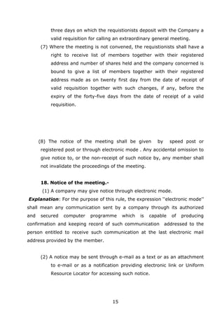 15
three days on which the requistionists deposit with the Company a
valid requisition for calling an extraordinary general meeting.
(7) Where the meeting is not convened, the requistionists shall have a
right to receive list of members together with their registered
address and number of shares held and the company concerned is
bound to give a list of members together with their registered
address made as on twenty first day from the date of receipt of
valid requisition together with such changes, if any, before the
expiry of the forty-five days from the date of receipt of a valid
requisition.
(8) The notice of the meeting shall be given by speed post or
registered post or through electronic mode . Any accidental omission to
give notice to, or the non-receipt of such notice by, any member shall
not invalidate the proceedings of the meeting.
18. Notice of the meeting.-
(1) A company may give notice through electronic mode.
Explanation: For the purpose of this rule, the expression ‘‘electronic mode’’
shall mean any communication sent by a company through its authorized
and secured computer programme which is capable of producing
confirmation and keeping record of such communication addressed to the
person entitled to receive such communication at the last electronic mail
address provided by the member.
(2) A notice may be sent through e-mail as a text or as an attachment
to e-mail or as a notification providing electronic link or Uniform
Resource Locator for accessing such notice.
 