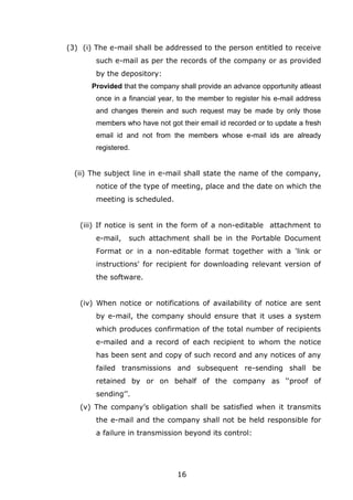 16
(3) (i) The e-mail shall be addressed to the person entitled to receive
such e-mail as per the records of the company or as provided
by the depository:
Provided that the company shall provide an advance opportunity atleast
once in a financial year, to the member to register his e-mail address
and changes therein and such request may be made by only those
members who have not got their email id recorded or to update a fresh
email id and not from the members whose e-mail ids are already
registered.
(ii) The subject line in e-mail shall state the name of the company,
notice of the type of meeting, place and the date on which the
meeting is scheduled.
(iii) If notice is sent in the form of a non-editable attachment to
e-mail, such attachment shall be in the Portable Document
Format or in a non-editable format together with a 'link or
instructions' for recipient for downloading relevant version of
the software.
(iv) When notice or notifications of availability of notice are sent
by e-mail, the company should ensure that it uses a system
which produces confirmation of the total number of recipients
e-mailed and a record of each recipient to whom the notice
has been sent and copy of such record and any notices of any
failed transmissions and subsequent re-sending shall be
retained by or on behalf of the company as ‘‘proof of
sending’’.
(v) The company’s obligation shall be satisfied when it transmits
the e-mail and the company shall not be held responsible for
a failure in transmission beyond its control:
 