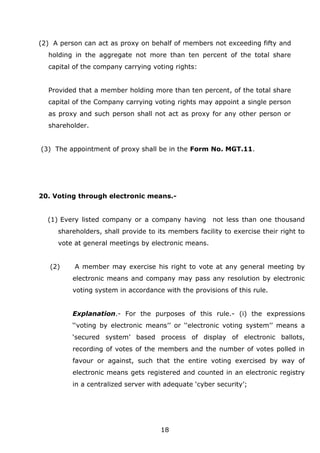 18
(2) A person can act as proxy on behalf of members not exceeding fifty and
holding in the aggregate not more than ten percent of the total share
capital of the company carrying voting rights:
Provided that a member holding more than ten percent, of the total share
capital of the Company carrying voting rights may appoint a single person
as proxy and such person shall not act as proxy for any other person or
shareholder.
(3) The appointment of proxy shall be in the Form No. MGT.11.
20. Voting through electronic means.-
(1) Every listed company or a company having not less than one thousand
shareholders, shall provide to its members facility to exercise their right to
vote at general meetings by electronic means.
(2) A member may exercise his right to vote at any general meeting by
electronic means and company may pass any resolution by electronic
voting system in accordance with the provisions of this rule.
Explanation.- For the purposes of this rule.- (i) the expressions
‘‘voting by electronic means’’ or ‘‘electronic voting system’’ means a
‘secured system’ based process of display of electronic ballots,
recording of votes of the members and the number of votes polled in
favour or against, such that the entire voting exercised by way of
electronic means gets registered and counted in an electronic registry
in a centralized server with adequate ‘cyber security’;
 