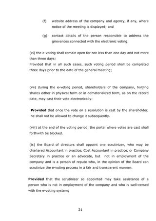 21
(f) website address of the company and agency, if any, where
notice of the meeting is displayed; and
(g) contact details of the person responsible to address the
grievances connected with the electronic voting;
(vi) the e-voting shall remain open for not less than one day and not more
than three days:
Provided that in all such cases, such voting period shall be completed
three days prior to the date of the general meeting;
(vii) during the e-voting period, shareholders of the company, holding
shares either in physical form or in dematerialized form, as on the record
date, may cast their vote electronically:
Provided that once the vote on a resolution is cast by the shareholder,
he shall not be allowed to change it subsequently.
(viii) at the end of the voting period, the portal where votes are cast shall
forthwith be blocked.
(ix) the Board of directors shall appoint one scrutinizer, who may be
chartered Accountant in practice, Cost Accountant in practice, or Company
Secretary in practice or an advocate, but not in employment of the
company and is a person of repute who, in the opinion of the Board can
scrutinize the e-voting process in a fair and transparent manner:
Provided that the scrutinizer so appointed may take assistance of a
person who is not in employment of the company and who is well-versed
with the e-voting system;
 