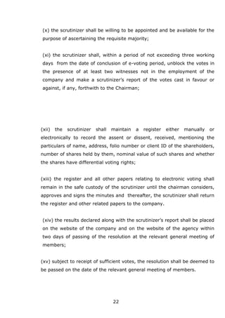 22
(x) the scrutinizer shall be willing to be appointed and be available for the
purpose of ascertaining the requisite majority;
(xi) the scrutinizer shall, within a period of not exceeding three working
days from the date of conclusion of e-voting period, unblock the votes in
the presence of at least two witnesses not in the employment of the
company and make a scrutinizer’s report of the votes cast in favour or
against, if any, forthwith to the Chairman;
(xii) the scrutinizer shall maintain a register either manually or
electronically to record the assent or dissent, received, mentioning the
particulars of name, address, folio number or client ID of the shareholders,
number of shares held by them, nominal value of such shares and whether
the shares have differential voting rights;
(xiii) the register and all other papers relating to electronic voting shall
remain in the safe custody of the scrutinizer until the chairman considers,
approves and signs the minutes and thereafter, the scrutinizer shall return
the register and other related papers to the company.
(xiv) the results declared along with the scrutinizer’s report shall be placed
on the website of the company and on the website of the agency within
two days of passing of the resolution at the relevant general meeting of
members;
(xv) subject to receipt of sufficient votes, the resolution shall be deemed to
be passed on the date of the relevant general meeting of members.
 