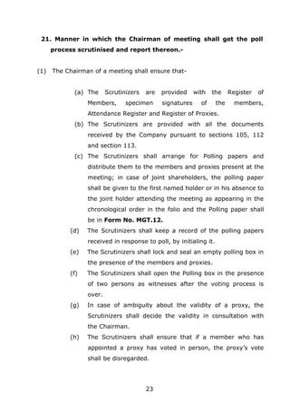 23
21. Manner in which the Chairman of meeting shall get the poll
process scrutinised and report thereon.-
(1) The Chairman of a meeting shall ensure that-
(a) The Scrutinizers are provided with the Register of
Members, specimen signatures of the members,
Attendance Register and Register of Proxies.
(b) The Scrutinizers are provided with all the documents
received by the Company pursuant to sections 105, 112
and section 113.
(c) The Scrutinizers shall arrange for Polling papers and
distribute them to the members and proxies present at the
meeting; in case of joint shareholders, the polling paper
shall be given to the first named holder or in his absence to
the joint holder attending the meeting as appearing in the
chronological order in the folio and the Polling paper shall
be in Form No. MGT.12.
(d) The Scrutinizers shall keep a record of the polling papers
received in response to poll, by initialing it.
(e) The Scrutinizers shall lock and seal an empty polling box in
the presence of the members and proxies.
(f) The Scrutinizers shall open the Polling box in the presence
of two persons as witnesses after the voting process is
over.
(g) In case of ambiguity about the validity of a proxy, the
Scrutinizers shall decide the validity in consultation with
the Chairman.
(h) The Scrutinizers shall ensure that if a member who has
appointed a proxy has voted in person, the proxy’s vote
shall be disregarded.
 