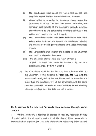 24
(i) The Scrutinizers shall count the votes cast on poll and
prepare a report thereon addressed to the Chairman.
(j) Where voting is conducted by electronic means under the
provisions of section 108 and rules made thereunder, the
company shall provide all the necessary support, technical
and otherwise, to the Scrutinizers in orderly conduct of the
voting and counting the result thereof.
(k) The Scrutinizers’ report shall state total votes cast, valid
votes, votes in favour and against the resolution including
the details of invalid polling papers and votes comprised
therein.
(l) The Scrutinizers shall submit the Report to the Chairman
who shall counter-sign the same.
(m) The Chairman shall declare the result of Voting
on poll. The result may either be announced by him or a
person authorized by him in writing.
(2) The scrutinizers appointed for the poll, shall submit a report to
the Chairman of the meeting in Form No. MGT.13 and the
report shall be signed by the scrutinizer and, in case there is
more than one scrutinizer by all the scrutinizer, and the same
shall be submitted by them to the Chairman of the meeting
within seven days from the date the poll is taken.
22. Procedure to be followed for conducting business through postal
ballot.-
(1) Where a company is required or decides to pass any resolution by way
of postal ballot, it shall send a notice to all the shareholders, along with a
draft resolution explaining the reasons therefor and requesting them to send
 