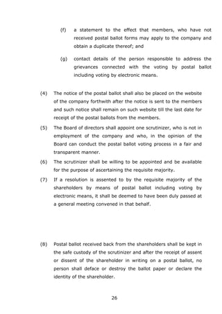 26
(f) a statement to the effect that members, who have not
received postal ballot forms may apply to the company and
obtain a duplicate thereof; and
(g) contact details of the person responsible to address the
grievances connected with the voting by postal ballot
including voting by electronic means.
(4) The notice of the postal ballot shall also be placed on the website
of the company forthwith after the notice is sent to the members
and such notice shall remain on such website till the last date for
receipt of the postal ballots from the members.
(5) The Board of directors shall appoint one scrutinizer, who is not in
employment of the company and who, in the opinion of the
Board can conduct the postal ballot voting process in a fair and
transparent manner.
(6) The scrutinizer shall be willing to be appointed and be available
for the purpose of ascertaining the requisite majority.
(7) If a resolution is assented to by the requisite majority of the
shareholders by means of postal ballot including voting by
electronic means, it shall be deemed to have been duly passed at
a general meeting convened in that behalf.
(8) Postal ballot received back from the shareholders shall be kept in
the safe custody of the scrutinizer and after the receipt of assent
or dissent of the shareholder in writing on a postal ballot, no
person shall deface or destroy the ballot paper or declare the
identity of the shareholder.
 