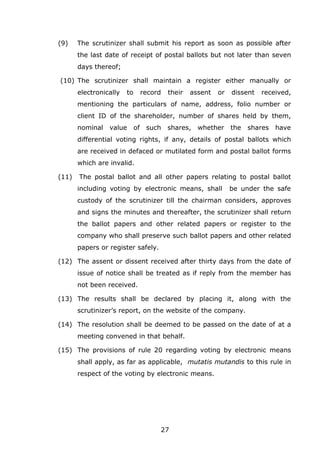 27
(9) The scrutinizer shall submit his report as soon as possible after
the last date of receipt of postal ballots but not later than seven
days thereof;
(10) The scrutinizer shall maintain a register either manually or
electronically to record their assent or dissent received,
mentioning the particulars of name, address, folio number or
client ID of the shareholder, number of shares held by them,
nominal value of such shares, whether the shares have
differential voting rights, if any, details of postal ballots which
are received in defaced or mutilated form and postal ballot forms
which are invalid.
(11) The postal ballot and all other papers relating to postal ballot
including voting by electronic means, shall be under the safe
custody of the scrutinizer till the chairman considers, approves
and signs the minutes and thereafter, the scrutinizer shall return
the ballot papers and other related papers or register to the
company who shall preserve such ballot papers and other related
papers or register safely.
(12) The assent or dissent received after thirty days from the date of
issue of notice shall be treated as if reply from the member has
not been received.
(13) The results shall be declared by placing it, along with the
scrutinizer’s report, on the website of the company.
(14) The resolution shall be deemed to be passed on the date of at a
meeting convened in that behalf.
(15) The provisions of rule 20 regarding voting by electronic means
shall apply, as far as applicable, mutatis mutandis to this rule in
respect of the voting by electronic means.
 