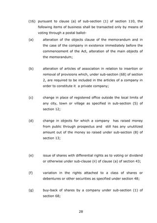28
(16) pursuant to clause (a) of sub-section (1) of section 110, the
following items of business shall be transacted only by means of
voting through a postal ballot-
(a) alteration of the objects clause of the memorandum and in
the case of the company in existence immediately before the
commencement of the Act, alteration of the main objects of
the memorandum;
(b) alteration of articles of association in relation to insertion or
removal of provisions which, under sub-section (68) of section
2, are required to be included in the articles of a company in
order to constitute it a private company;
(c) change in place of registered office outside the local limits of
any city, town or village as specified in sub-section (5) of
section 12;
(d) change in objects for which a company has raised money
from public through prospectus and still has any unutilized
amount out of the money so raised under sub-section (8) of
section 13;
(e) issue of shares with differential rights as to voting or dividend
or otherwise under sub-clause (ii) of clause (a) of section 43;
(f) variation in the rights attached to a class of shares or
debentures or other securities as specified under section 48;
(g) buy-back of shares by a company under sub-section (1) of
section 68;
 