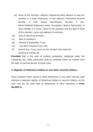 3
(a) name of the member; address (registered office address in case the
member is a body corporate); e-mail address; Permanent Account
Number or CIN; Unique Identification Number, if any;
Father’s/Mother’s/Spouse’s name; Occupation; Status; Nationality; in
case member is a minor, name of the guardian and the date of birth
of the member; name and address of nominee;
(b) date of becoming member;
(c) date of cessation;
(d) amount of guarantee, if any;
(e) any other interest if any; and
(f) instructions, if any, given by the member with regard to
sending of notices etc:
Provided that in the case of existing companies, registered under the
Companies Act, 1956, particulars shall be compiled within six months from
the date of commencement of these rules.
4. Register of debenture holders or any other security holders.-
Every company which issues or allots debentures or any other security shall
maintain a separate register of debenture holders or security holders, as the
case may be, for each type of debentures or other securities in Form
No.MGT.2.
 