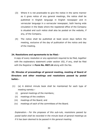 30
(3) Where it is not practicable to give the notice in the same manner
as it gives notice of any general meetings, the notice shall be
published in English language in English newspaper and in
vernacular language in a vernacular newspaper, both having wide
circulation in the State where the registered office of the Company
is situated and such notice shall also be posted on the website, if
any, of the Company.
(4) The notice shall be published at least seven days before the
meeting, exclusive of the day of publication of the notice and day
of the meeting.
24. Resolutions and agreements to be filed.-
A copy of every resolution or any agreement required to be filed, together
with the explanatory statement under section 102, if any, shall be filed
with the Registrar in Form No. MGT.14 along with the fee.
25. Minutes of proceedings of general meeting, meeting of Board of
Directors and other meetings and resolutions passed by postal
ballot.-
(1) (a) A distinct minute book shall be maintained for each type of
meeting namely:-
(i) general meetings of the members;
(ii) meetings of the creditors
(iii) meetings of the Board; and
(iv) meetings of each of the committees of the Board.
Explanation.- For the proposes of this sub-rule, resolutions passed by
postal ballot shall be recorded in the minute book of general meetings as
if it has been deemed to be passed in the general meeting.
 