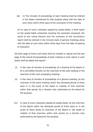 31
(b) (i) The minutes of proceedings of each meeting shall be entered
in the books maintained for that purpose along with the date of
such entry within thirty days of the conclusion of the meeting.
(ii) In case of every resolution passed by postal ballot, a brief report
on the postal ballot conducted including the resolution proposed, the
result of the voting thereon and the summary of the scrutinizer’s
report shall be entered in the minutes book of general meetings along
with the date of such entry within thirty days from the date of passing
of resolution.
(d) Each page of every such book shall be initialed or signed and the last
page of the record of proceedings of each meeting or each report in such
books shall be dated and signed –
(i) in the case of minutes of proceedings of a meeting of the Board or
of a committee thereof, by the chairman of the said meeting or the
chairman of the next succeeding meeting;
(ii) in the case of minutes of proceedings of a general meeting, by the
chairman of the same meeting within the aforesaid period of thirty
days or in the event of the death or inability of that chairman
within that period, by a director duly authorised by the Board for
the purpose;
(iii) In case of every resolution passed by postal ballot, by the chairman
of the Board within the aforesaid period of thirty days or in the
event of there being no chairman of the Board or the death or
inability of that chairman within that period, by a director duly
authorized by the Board for the purpose.
 