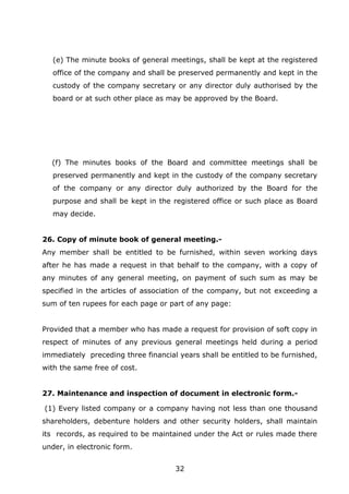 32
(e) The minute books of general meetings, shall be kept at the registered
office of the company and shall be preserved permanently and kept in the
custody of the company secretary or any director duly authorised by the
board or at such other place as may be approved by the Board.
(f) The minutes books of the Board and committee meetings shall be
preserved permanently and kept in the custody of the company secretary
of the company or any director duly authorized by the Board for the
purpose and shall be kept in the registered office or such place as Board
may decide.
26. Copy of minute book of general meeting.-
Any member shall be entitled to be furnished, within seven working days
after he has made a request in that behalf to the company, with a copy of
any minutes of any general meeting, on payment of such sum as may be
specified in the articles of association of the company, but not exceeding a
sum of ten rupees for each page or part of any page:
Provided that a member who has made a request for provision of soft copy in
respect of minutes of any previous general meetings held during a period
immediately preceding three financial years shall be entitled to be furnished,
with the same free of cost.
27. Maintenance and inspection of document in electronic form.-
(1) Every listed company or a company having not less than one thousand
shareholders, debenture holders and other security holders, shall maintain
its records, as required to be maintained under the Act or rules made there
under, in electronic form.
 