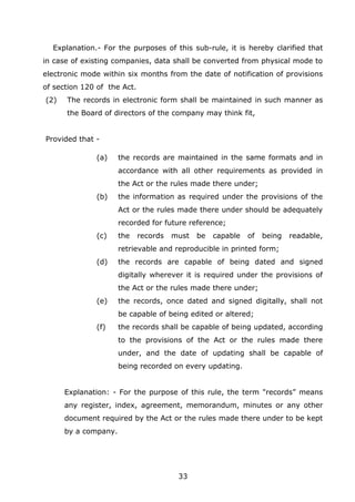 33
Explanation.- For the purposes of this sub-rule, it is hereby clarified that
in case of existing companies, data shall be converted from physical mode to
electronic mode within six months from the date of notification of provisions
of section 120 of the Act.
(2) The records in electronic form shall be maintained in such manner as
the Board of directors of the company may think fit,
Provided that -
(a) the records are maintained in the same formats and in
accordance with all other requirements as provided in
the Act or the rules made there under;
(b) the information as required under the provisions of the
Act or the rules made there under should be adequately
recorded for future reference;
(c) the records must be capable of being readable,
retrievable and reproducible in printed form;
(d) the records are capable of being dated and signed
digitally wherever it is required under the provisions of
the Act or the rules made there under;
(e) the records, once dated and signed digitally, shall not
be capable of being edited or altered;
(f) the records shall be capable of being updated, according
to the provisions of the Act or the rules made there
under, and the date of updating shall be capable of
being recorded on every updating.
Explanation: - For the purpose of this rule, the term "records” means
any register, index, agreement, memorandum, minutes or any other
document required by the Act or the rules made there under to be kept
by a company.
 