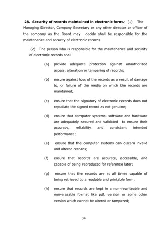 34
28. Security of records maintained in electronic form.- (1) The
Managing Director, Company Secretary or any other director or officer of
the company as the Board may decide shall be responsible for the
maintenance and security of electronic records.
(2) The person who is responsible for the maintenance and security
of electronic records shall-
(a) provide adequate protection against unauthorized
access, alteration or tampering of records;
(b) ensure against loss of the records as a result of damage
to, or failure of the media on which the records are
maintained;
(c) ensure that the signatory of electronic records does not
repudiate the signed record as not genuine;
(d) ensure that computer systems, software and hardware
are adequately secured and validated to ensure their
accuracy, reliability and consistent intended
performance;
(e) ensure that the computer systems can discern invalid
and altered records;
(f) ensure that records are accurate, accessible, and
capable of being reproduced for reference later;
(g) ensure that the records are at all times capable of
being retrieved to a readable and printable form;
(h) ensure that records are kept in a non-rewriteable and
non-erasable format like pdf. version or some other
version which cannot be altered or tampered;
 